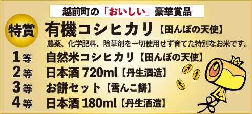 福引の景品は、越前町の「おいしい」豪華賞品! 特賞:有機コシヒカリ「田んぼの天使」農薬・化学肥料・除草剤を一切使用せずに育てた特別なお米です。、1等:自然米コシヒカリ「田んぼの天使」、2等:日本酒720ml(丹生酒造)、3等:お餅セット(雪んこ餅)、4等:日本酒180ml(丹生酒造)